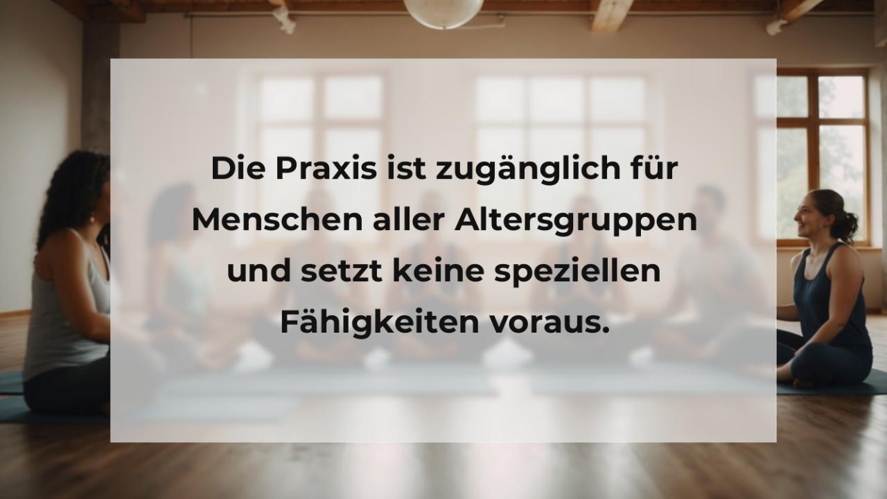 Die Praxis ist zugänglich für Menschen aller Altersgruppen und setzt keine speziellen Fähigkeiten voraus.