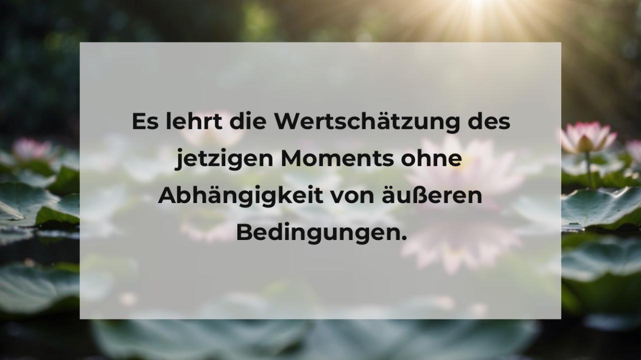 Es lehrt die Wertschätzung des jetzigen Moments ohne Abhängigkeit von äußeren Bedingungen.